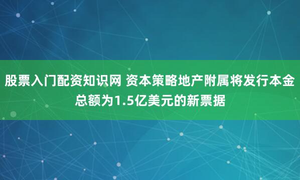 股票入门配资知识网 资本策略地产附属将发行本金总额为1.5亿美元的新票据