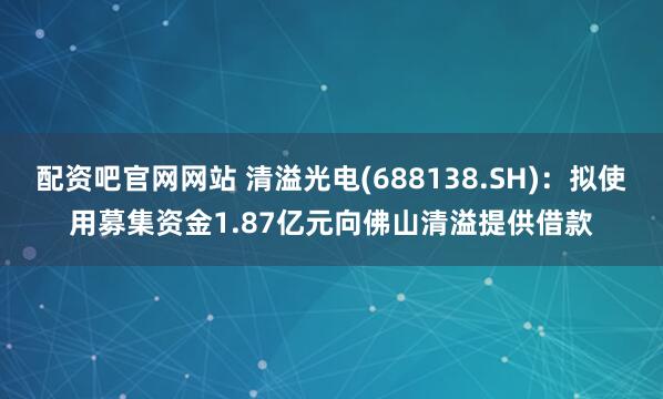 配资吧官网网站 清溢光电(688138.SH)：拟使用募集资金1.87亿元向佛山清溢提供借款