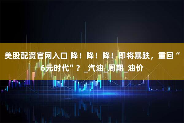 美股配资官网入口 降！降！降！即将暴跌，重回“6元时代”？_汽油_周期_油价