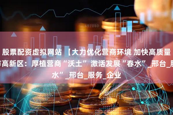 股票配资虚拟网站 【大力优化营商环境 加快高质量发展】 市高新区：厚植营商“沃土” 激活发展“春水”_邢台_服务_企业