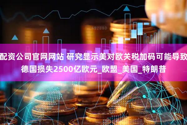 配资公司官网网站 研究显示美对欧关税加码可能导致德国损失2500亿欧元_欧盟_美国_特朗普