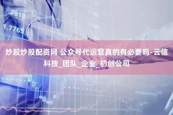 炒股炒股配资网 公众号代运营真的有必要吗-云信科技_团队_企业_初创公司