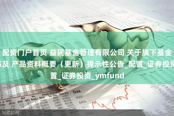 配资门户首页 益民基金管理有限公司 关于旗下基金招募说明书及 产品资料概要（更新）提示性公告_配置_证券投资_ymfund