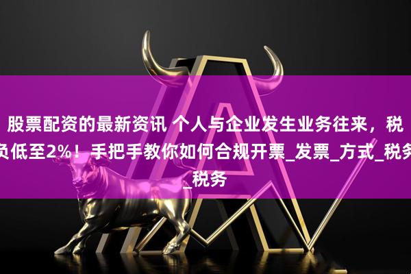 股票配资的最新资讯 个人与企业发生业务往来，税负低至2%！手把手教你如何合规开票_发票_方式_税务