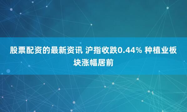 股票配资的最新资讯 沪指收跌0.44% 种植业板块涨幅居前