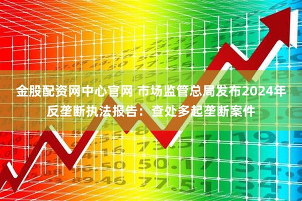 金股配资网中心官网 市场监管总局发布2024年反垄断执法报告：查处多起垄断案件