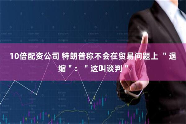 10倍配资公司 特朗普称不会在贸易问题上 ＂退缩＂：＂这叫谈判＂