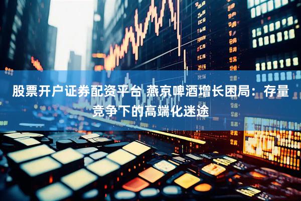 股票开户证券配资平台 燕京啤酒增长困局：存量竞争下的高端化迷途