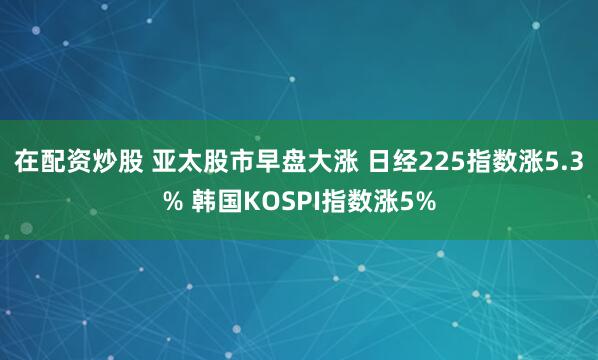 在配资炒股 亚太股市早盘大涨 日经225指数涨5.3% 韩国KOSPI指数涨5%