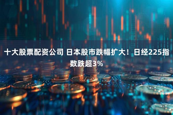 十大股票配资公司 日本股市跌幅扩大！日经225指数跌超3%