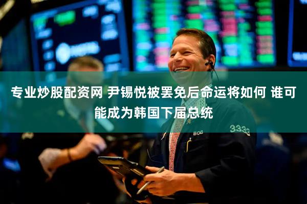 专业炒股配资网 尹锡悦被罢免后命运将如何 谁可能成为韩国下届总统