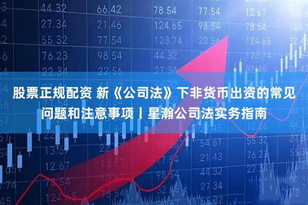 股票正规配资 新《公司法》下非货币出资的常见问题和注意事项丨星瀚公司法实务指南