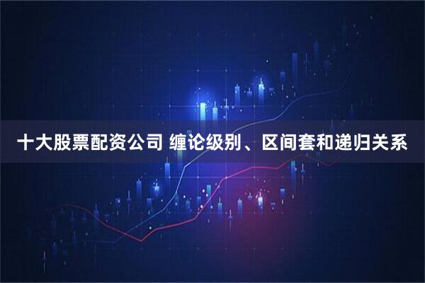 十大股票配资公司 缠论级别、区间套和递归关系
