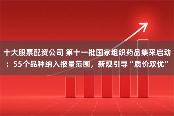 十大股票配资公司 第十一批国家组织药品集采启动：55个品种纳入报量范围，新规引导“质价双优”