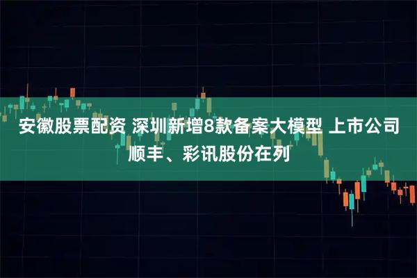 安徽股票配资 深圳新增8款备案大模型 上市公司顺丰、彩讯股份在列