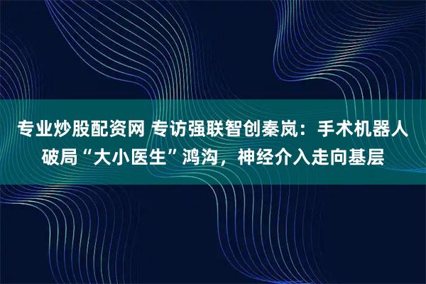 专业炒股配资网 专访强联智创秦岚：手术机器人破局“大小医生”鸿沟，神经介入走向基层