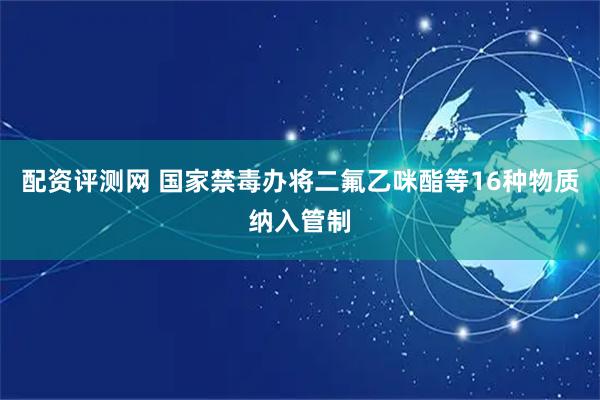 配资评测网 国家禁毒办将二氟乙咪酯等16种物质纳入管制