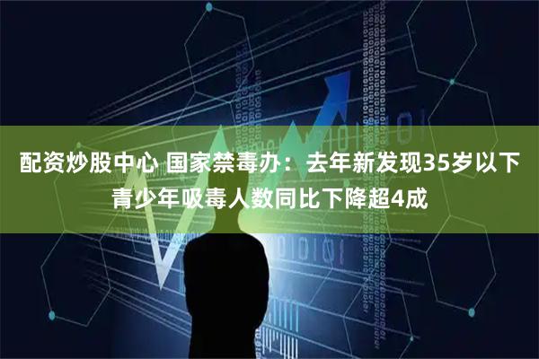 配资炒股中心 国家禁毒办：去年新发现35岁以下青少年吸毒人数同比下降超4成