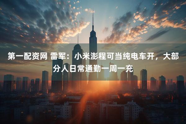 第一配资网 雷军：小米澎程可当纯电车开，大部分人日常通勤一周一充