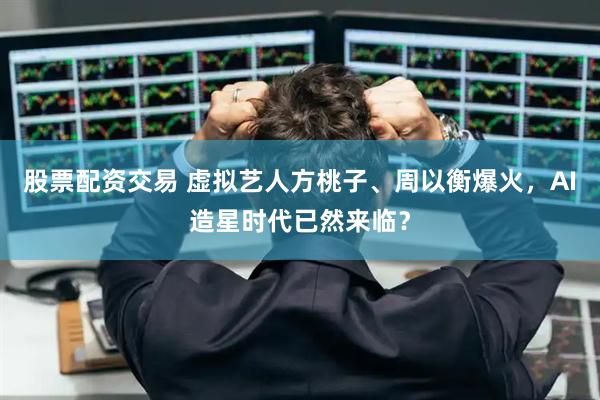 股票配资交易 虚拟艺人方桃子、周以衡爆火，AI造星时代已然来临？
