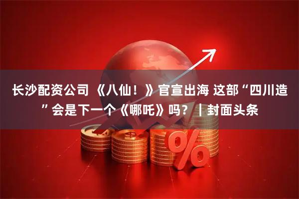 长沙配资公司 《八仙！》官宣出海 这部“四川造”会是下一个《哪吒》吗？｜封面头条