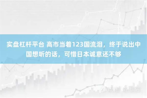 实盘杠杆平台 高市当着123国流泪，终于说出中国想听的话，可惜日本诚意还不够