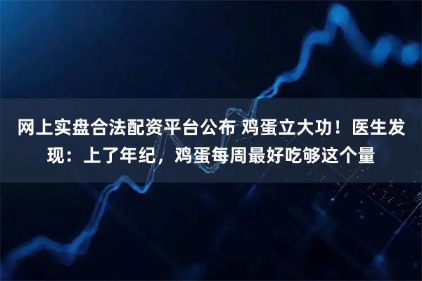 网上实盘合法配资平台公布 鸡蛋立大功！医生发现：上了年纪，鸡蛋每周最好吃够这个量
